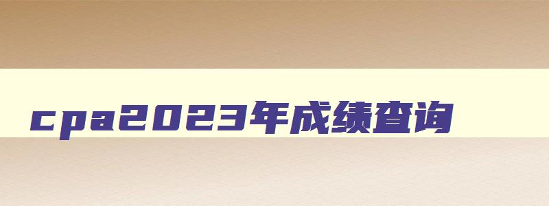 cpa2023年成绩查询,2023年cpa成绩查询入口官网及查询时间是多少