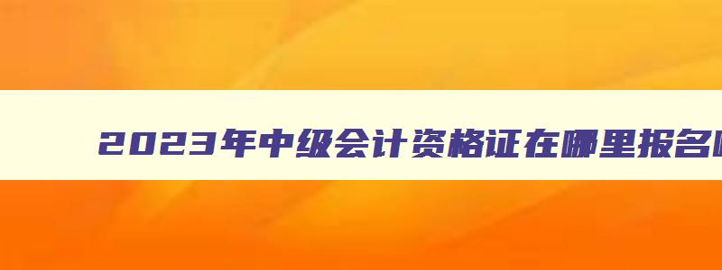 2023年中级会计资格证在哪里报名呢