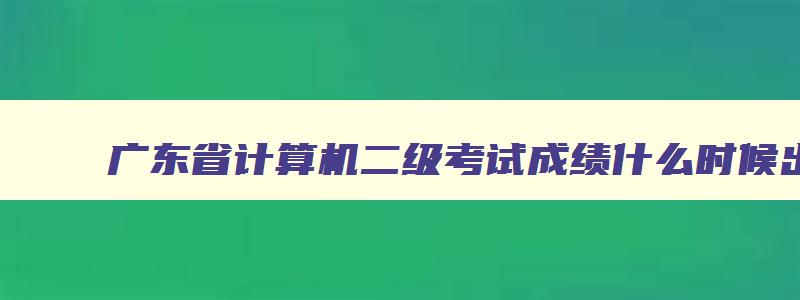 广东省计算机二级考试成绩什么时候出来,2023广东省计算机二级成绩什么时候出来