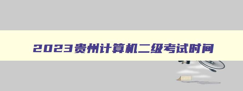 2023贵州计算机二级考试时间,2023贵州计算机二级