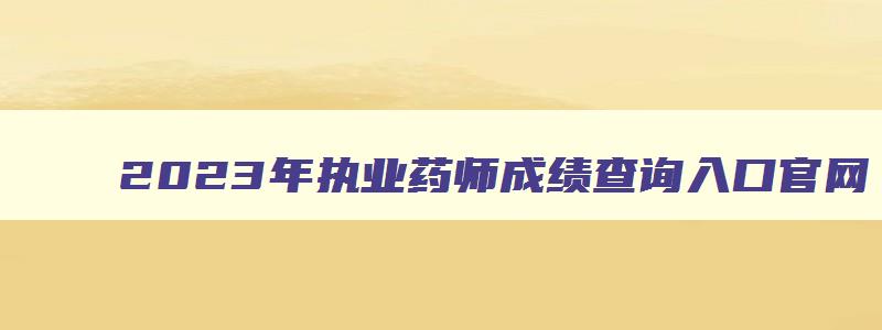 2023年执业药师成绩查询入口官网,2023年执业药师成绩查询入口