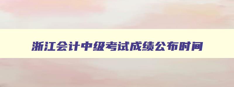 浙江会计中级考试成绩公布时间,中级浙江会计考试成绩查询时间2023