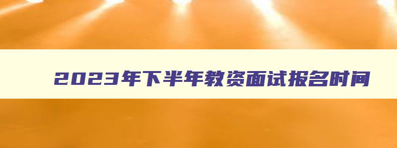 2023年下半年教资面试报名时间,21年下半年教师资格证面试报名