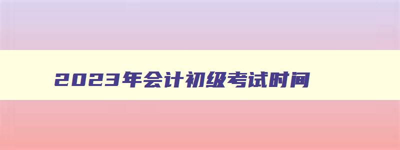 2023年会计初级考试时间,2023年会计初级考试时间