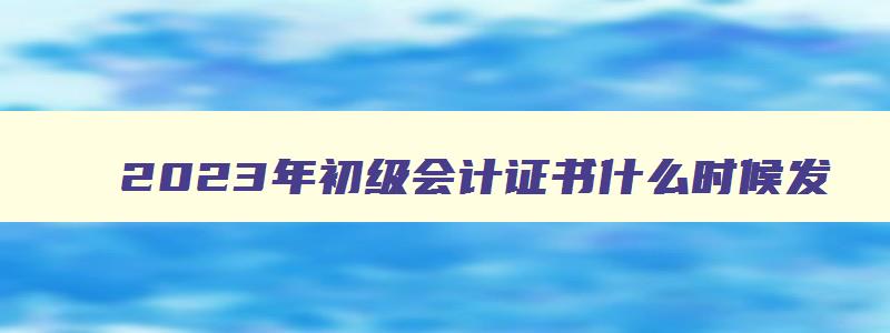 2023年初级会计证书什么时候发,2023年初级会计证什么时候发下来