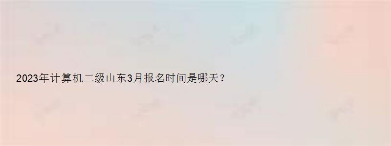 2023年计算机二级山东3月报名时间是哪天？2月16日（山东省计算机二级三月份报名时间）