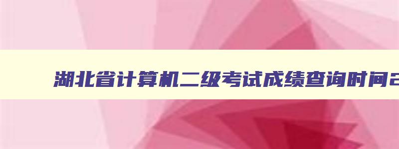 湖北省计算机二级考试成绩查询时间2023,湖北省计算机二级考试成绩查询时间