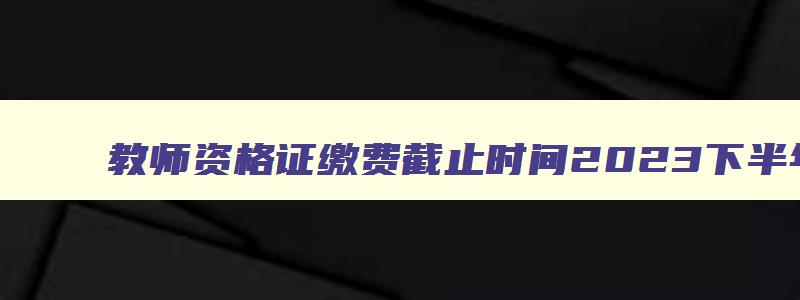 教师资格证缴费截止时间2023下半年,2023上半年教师资格证缴费时间