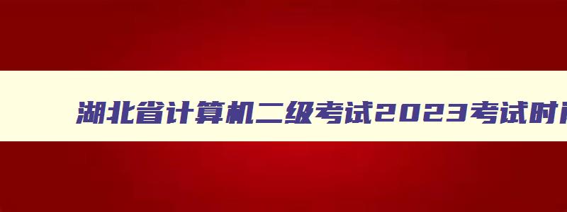 湖北省计算机二级考试2023考试时间,湖北省计算机二级考试成绩查询时间