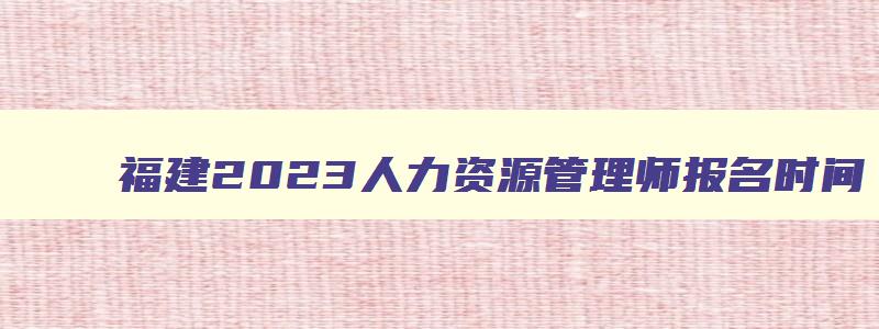 福建2023人力资源管理师报名时间,福建人力资源管理师考试时间