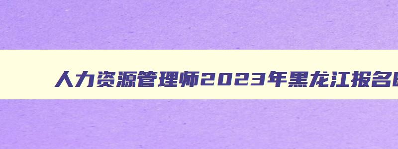 人力资源管理师2023年黑龙江报名时间