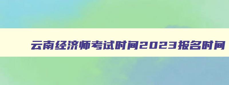 云南经济师考试时间2023报名时间