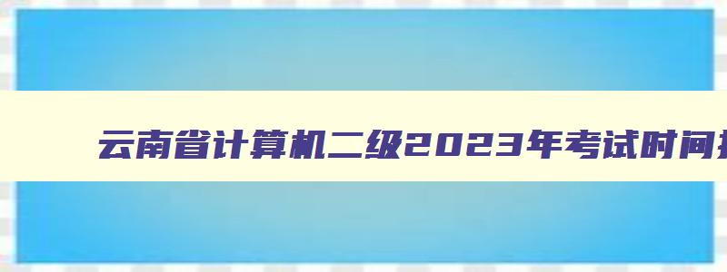 云南省计算机二级2023年考试时间报名时间,云南省计算机二级考试2023年3月报名时间