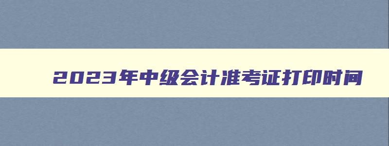 2023年中级会计准考证打印时间,2023年中级会计证准考证什么时候打印