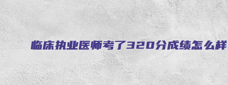 临床执业医师考了320分成绩怎么样？（执业医师考试359咋办）