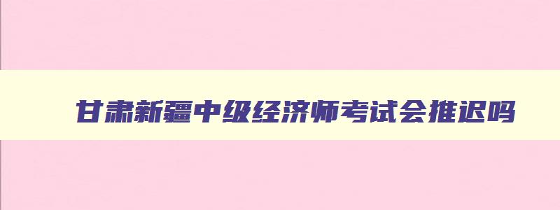 甘肃新疆中级经济师考试会推迟吗