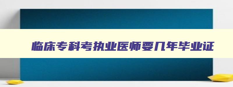 临床专科考执业医师要几年毕业证,临床专科考执业医师要几年毕业