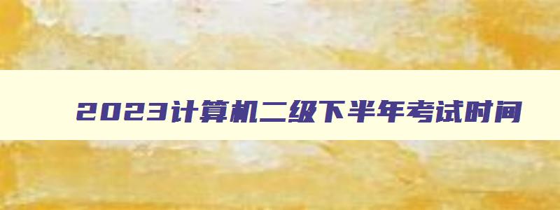 2023计算机二级下半年考试时间,2023下半年计算机二级什么时候考试