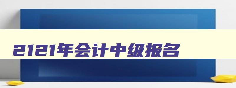 2121年会计中级报名,2023年会计中级报名时间和考试时间