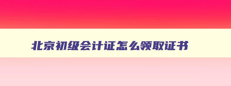 北京初级会计证怎么领取证书,2023年北京初级会计证书怎么领取