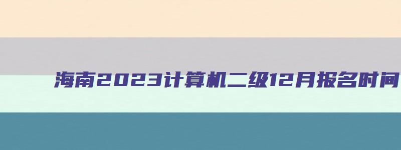 海南2023计算机二级12月报名时间（海南2023计算机二级12月报名时间）