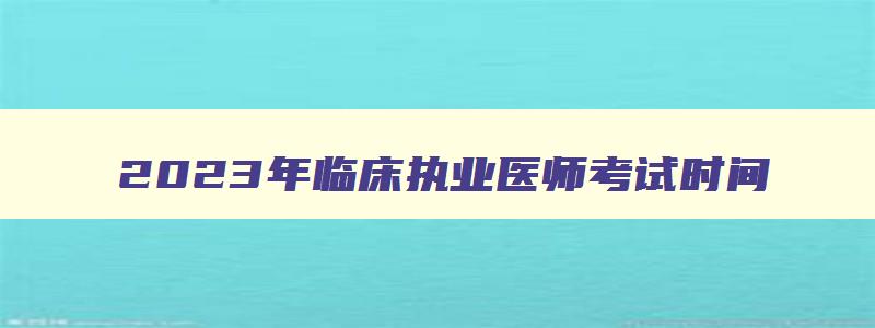 2023年临床执业医师考试时间,2023年临床医师技能考试时间为6月3号到14号考试吗对吗