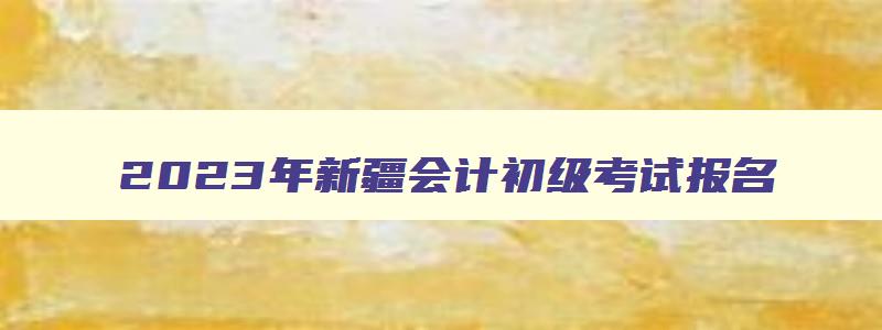 2023年新疆会计初级考试报名,2023年新疆会计初级考试报名