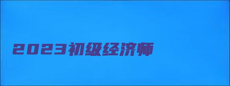 2023初级经济师（2023初级经济师报名时间）