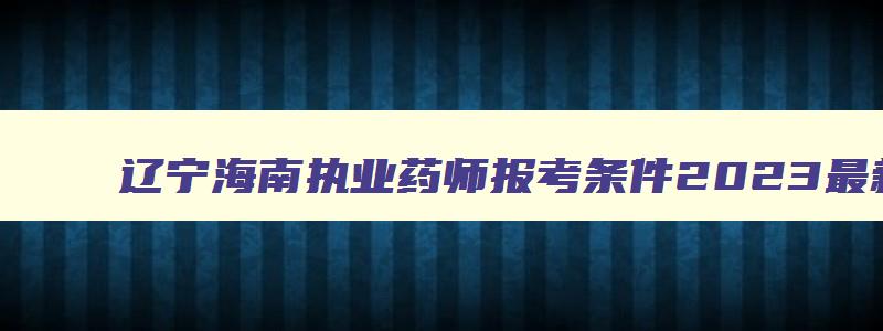 辽宁海南执业药师报考条件2023最新规定