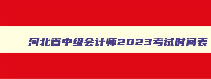 河北省中级会计师2023考试时间表,河北省中级会计师2023考试时间