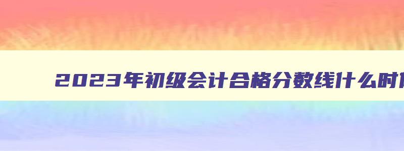 2023年初级会计合格分数线什么时候公布啊,2023年初级会计合格分数线什么时候公布