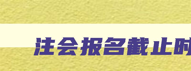 注会报名截止时间,注会今年报名时间