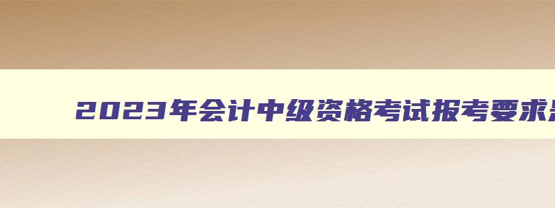 2023年会计中级资格考试报考要求是什么意思,2023年会计中级资格考试报考要求是什么