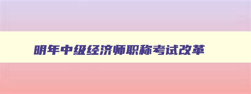 明年中级经济师职称考试改革,明年中级经济师考试改革