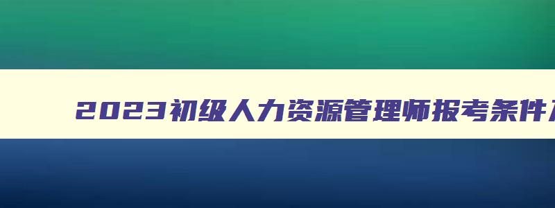 2023初级人力资源管理师报考条件及要求,2023初级人力资源管理师报考条件