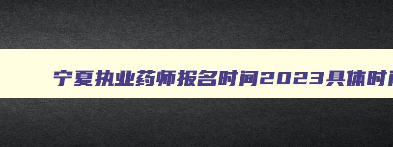 宁夏执业药师报名时间2023具体时间,宁夏执业药师什么时候报名