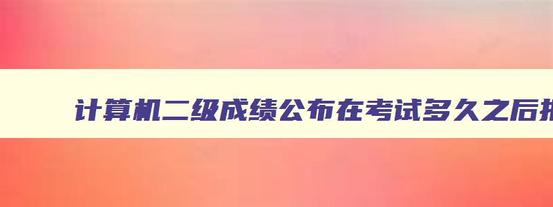 计算机二级成绩公布在考试多久之后报名,计算机二级成绩公布在考试多久之后