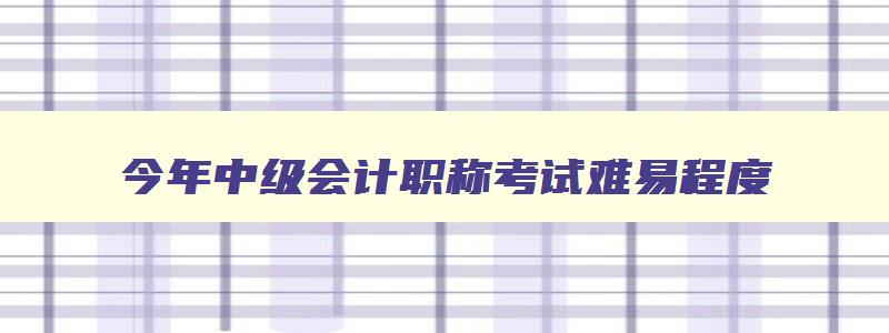 今年中级会计职称考试难易程度,今年中级会计职称考试