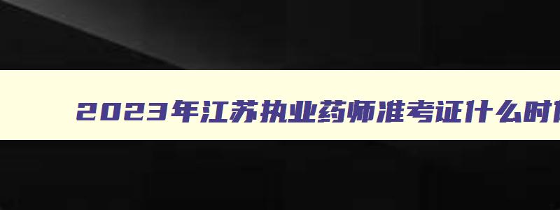 2023年江苏执业药师准考证什么时候打印的呀,2023年江苏执业药师准考证什么时候打印的