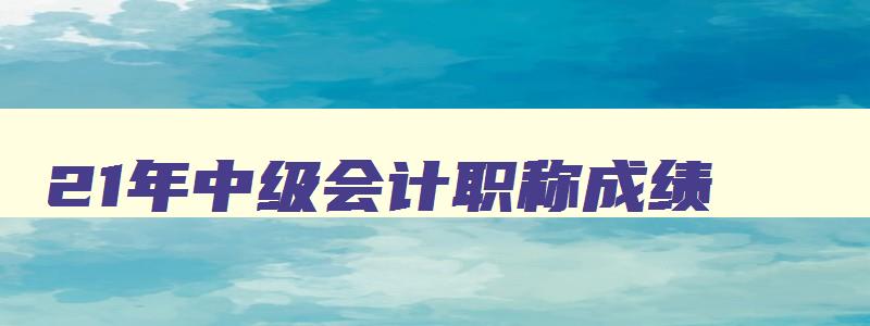 21年中级会计职称成绩,21年中级会计师成绩多久出来