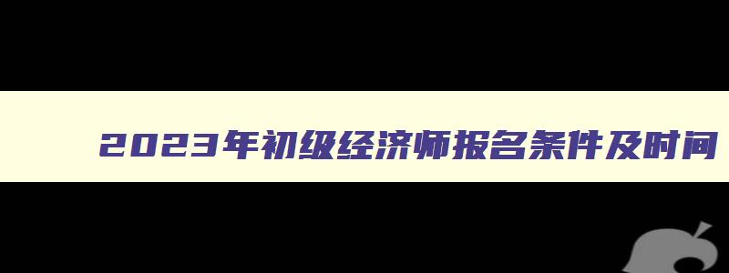 2023年初级经济师报名条件及时间