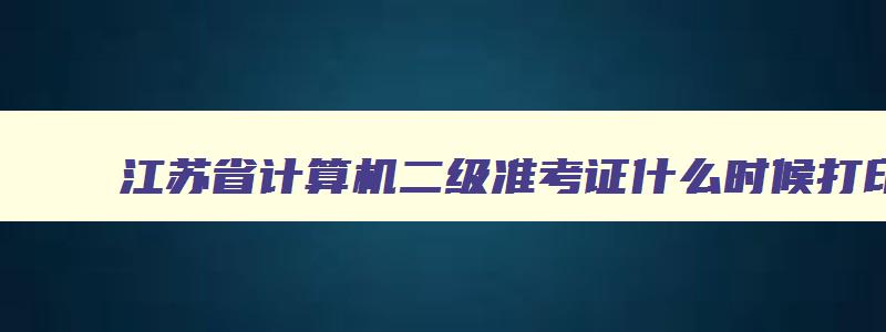 江苏省计算机二级准考证什么时候打印,江苏计算机二级打印准考证时间