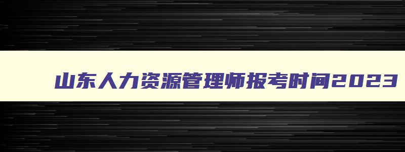 山东人力资源管理师报考时间2023,山东省2023人力资源管理师报考指南