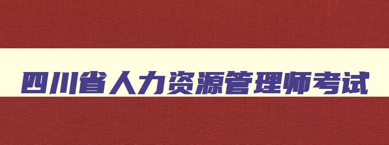 四川省人力资源管理师考试,四川省2023年人力资源管理师报考指南