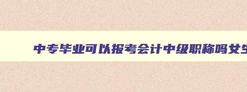 中专毕业可以报考会计中级职称吗女生,中专毕业可以报考会计中级职称吗