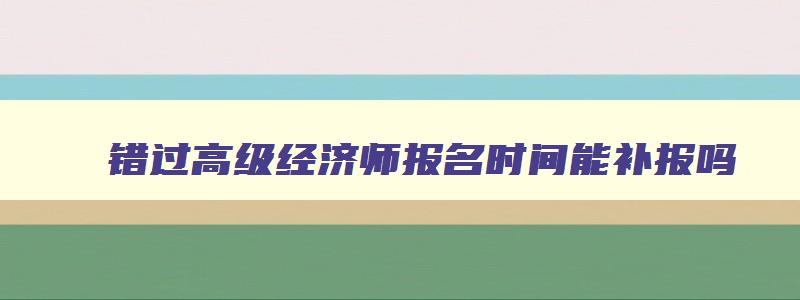 错过高级经济师报名时间能补报吗,高级经济师错过报名时间