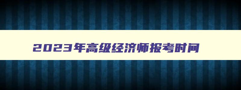 2023年高级经济师报考时间,2023年高级经济师报名和考试时间