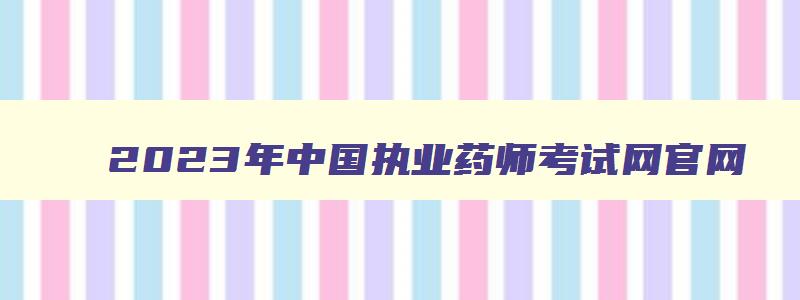 2023年中国执业药师考试网官网（2023年中国执业药师考试网官网查询）