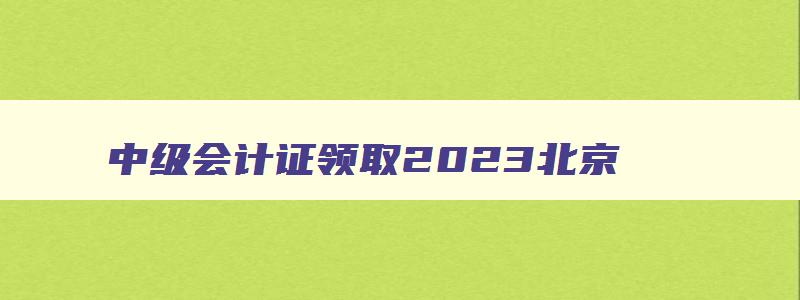 中级会计证领取2023北京,中级会计证领取2023