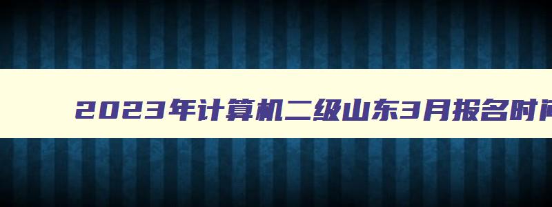 2023年计算机二级山东3月报名时间是哪天？2月16日（山东省计算机二级三月份报名时间）